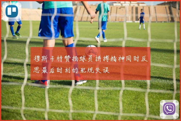 穆斯卡特赞扬球员拼搏精神同时反思最后时刻的犯规失误