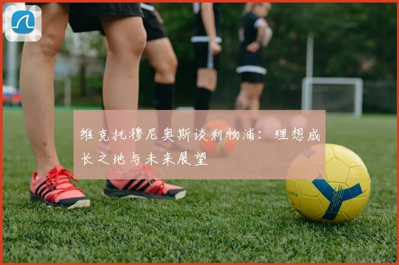 维克托穆尼奥斯谈利物浦：理想成长之地与未来展望