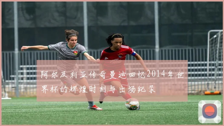 阿尔及利亚传奇曼迪回忆2014年世界杯的辉煌时刻与出场纪录