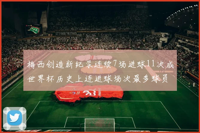 梅西创造新纪录连续7场进球11次成世界杯历史上连进球场次最多球员