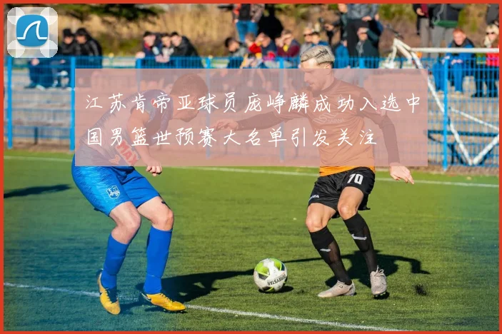 江苏肯帝亚球员庞峥麟成功入选中国男篮世预赛大名单引发关注
