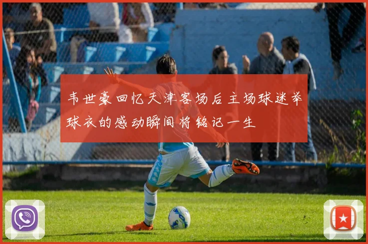 韦世豪回忆天津客场后主场球迷举球衣的感动瞬间将铭记一生