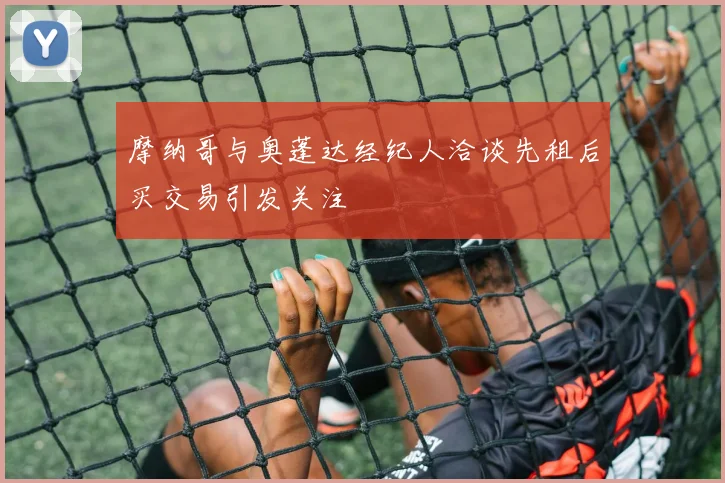 摩纳哥与奥蓬达经纪人洽谈先租后买交易引发关注