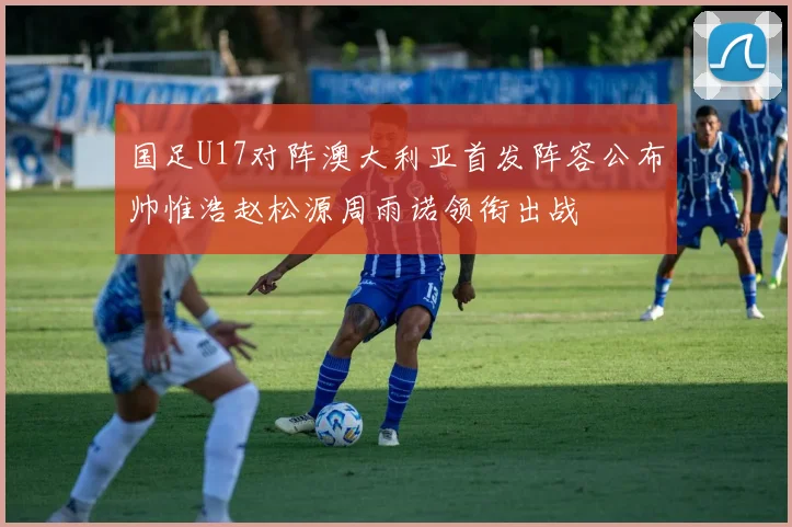 国足U17对阵澳大利亚首发阵容公布帅惟浩赵松源周雨诺领衔出战