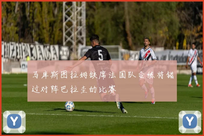 马库斯图拉姆缺席法国队合练将错过对阵巴拉圭的比赛