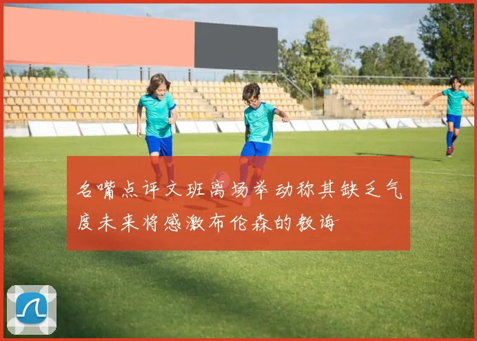 名嘴点评文班离场举动称其缺乏气度未来将感激布伦森的教诲