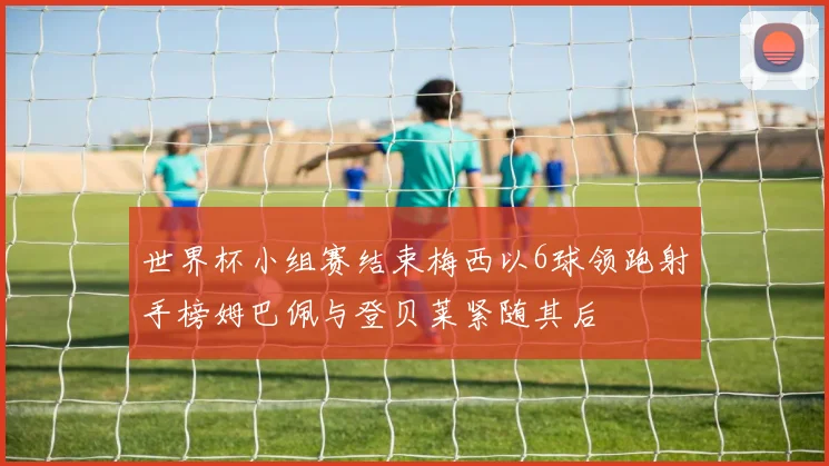 世界杯小组赛结束梅西以6球领跑射手榜姆巴佩与登贝莱紧随其后