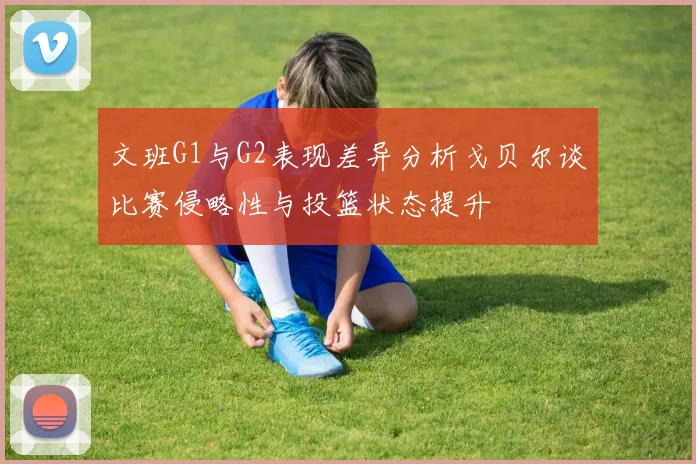 文班G1与G2表现差异分析戈贝尔谈比赛侵略性与投篮状态提升