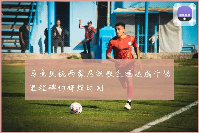 马竞庆祝西蒙尼执教生涯达成千场里程碑的辉煌时刻