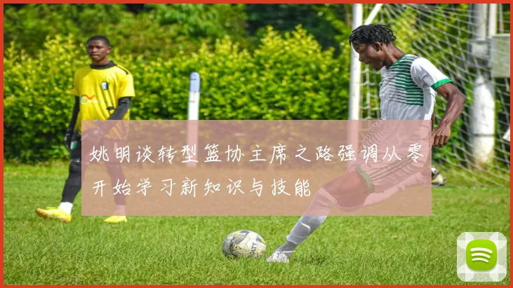 姚明谈转型篮协主席之路强调从零开始学习新知识与技能